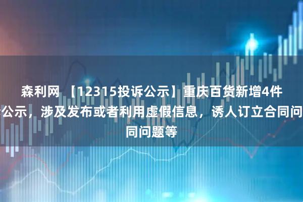 森利网 【12315投诉公示】重庆百货新增4件投诉公示，涉及发布或者利用虚假信息，诱人订立合同问题等