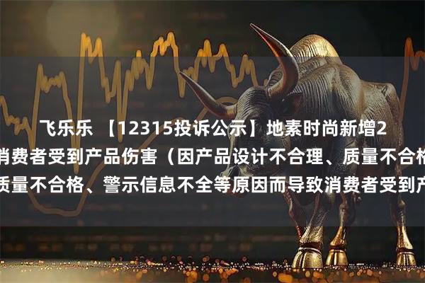 飞乐乐 【12315投诉公示】地素时尚新增2件投诉公示，涉及导致消费者受到产品伤害（因产品设计不合理、质量不合格、警示信息不全等原因而导致消费者受到产品伤害）问题等