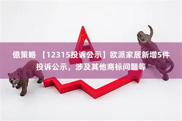 億策略 【12315投诉公示】欧派家居新增5件投诉公示，涉及其他商标问题等