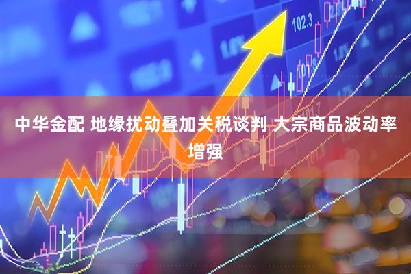 中华金配 地缘扰动叠加关税谈判 大宗商品波动率增强