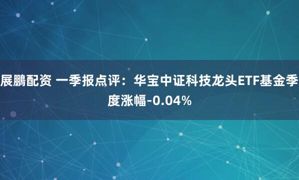 展鵬配资 一季报点评：华宝中证科技龙头ETF基金季度涨幅-0.04%