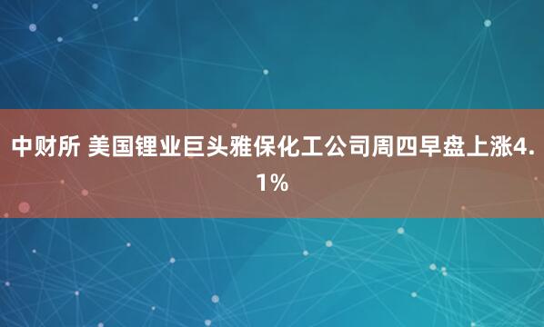 中财所 美国锂业巨头雅保化工公司周四早盘上涨4.1%
