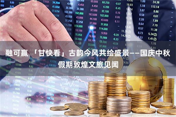 融可赢 「甘快看」古韵今风共绘盛景——国庆中秋假期敦煌文旅见闻