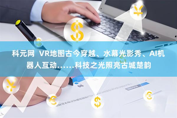 科元网  VR地图古今穿越、水幕光影秀、AI机器人互动……科技之光照亮古城楚韵