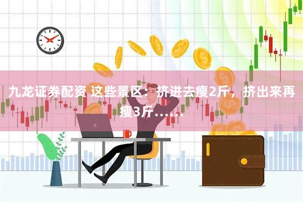 九龙证券配资 这些景区：挤进去瘦2斤，挤出来再瘦3斤……