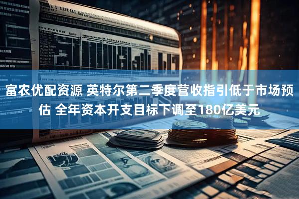 富农优配资源 英特尔第二季度营收指引低于市场预估 全年资本开支目标下调至180亿美元