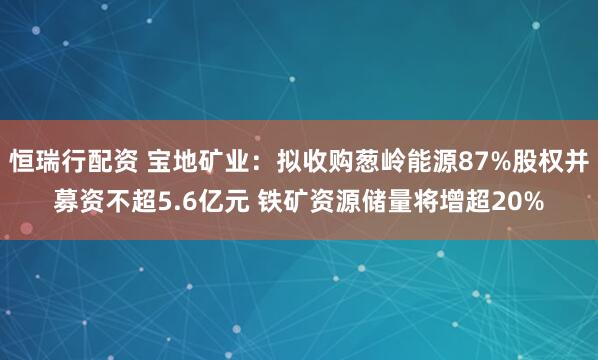 恒瑞行配资 宝地矿业：拟收购葱岭能源87%股权并募资不超5.6亿元 铁矿资源储量将增超20%
