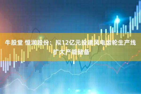 牛股堂 恒润股份：拟12亿元投建风电齿轮生产线 扩大产能储备
