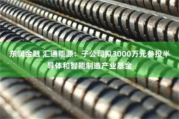 东润金融 汇通能源：子公司拟3000万元参投半导体和智能制造产业基金
