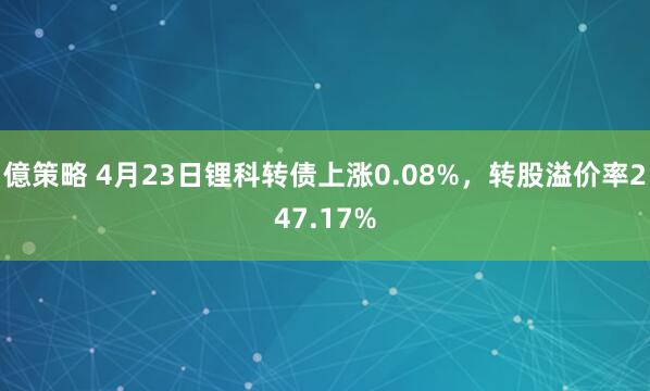 億策略 4月23日锂科转债上涨0.08%，转股溢价率247.17%
