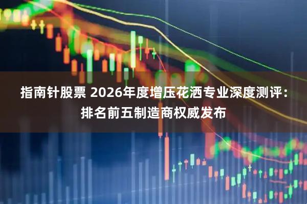指南针股票 2026年度增压花洒专业深度测评：排名前五制造商权威发布
