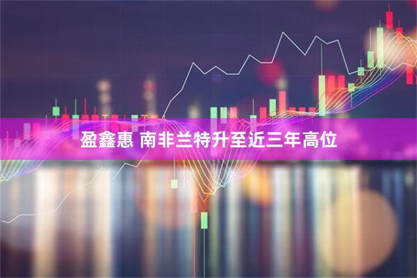 盈鑫惠 南非兰特升至近三年高位