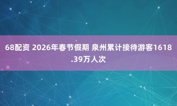 68配资 2026年春节假期 泉州累计接待游客1618.39万人次