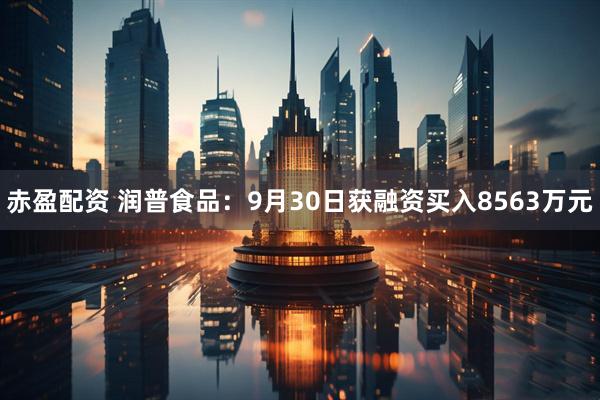 赤盈配资 润普食品：9月30日获融资买入8563万元