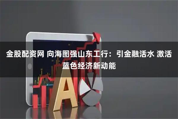 金股配资网 向海图强山东工行：引金融活水 激活蓝色经济新动能