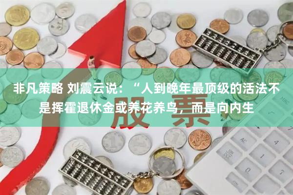 非凡策略 刘震云说：“人到晚年最顶级的活法不是挥霍退休金或养花养鸟，而是向内生
