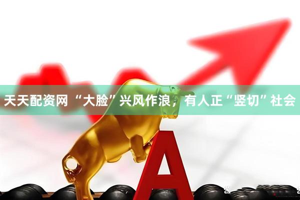 天天配资网 “大脸”兴风作浪，有人正“竖切”社会