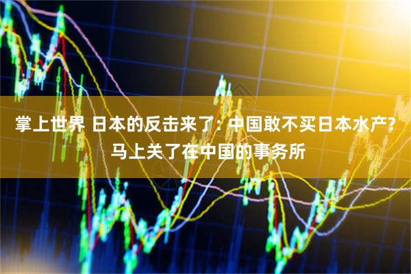 掌上世界 日本的反击来了: 中国敢不买日本水产? 马上关了在中国的事务所